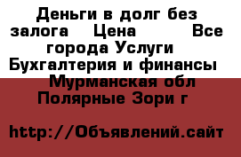 Деньги в долг без залога  › Цена ­ 100 - Все города Услуги » Бухгалтерия и финансы   . Мурманская обл.,Полярные Зори г.